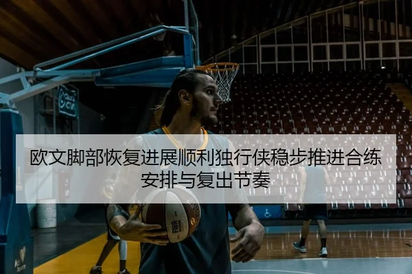 欧文脚部恢复进展顺利独行侠稳步推进合练安排与复出节奏 | Jinbo Sports